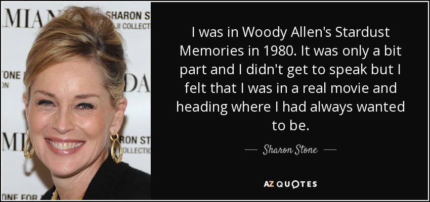 I was in Woody Allen's Stardust Memories in 1980. It was only a bit part and I didn't get to speak but I felt that I was in a real movie and heading where I had always wanted to be. - Sharon Stone