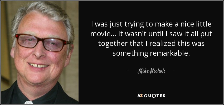 I was just trying to make a nice little movie... It wasn't until I saw it all put together that I realized this was something remarkable. - Mike Nichols