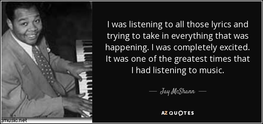 I was listening to all those lyrics and trying to take in everything that was happening. I was completely excited. It was one of the greatest times that I had listening to music. - Jay McShann