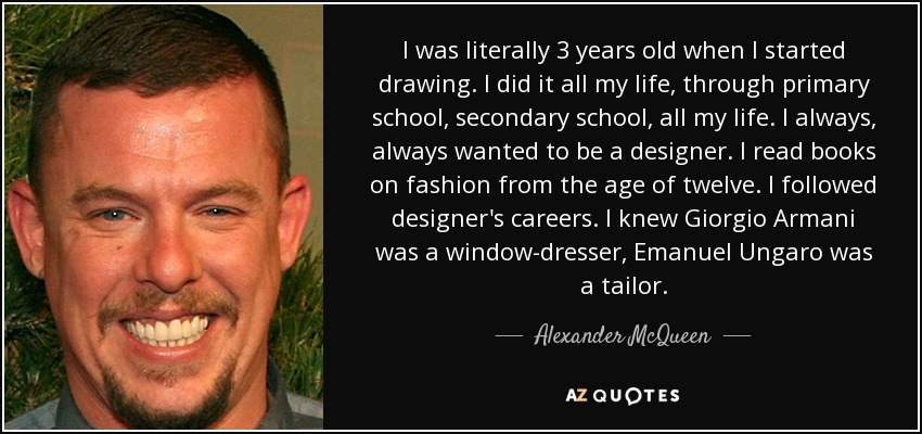 I was literally 3 years old when I started drawing. I did it all my life, through primary school, secondary school, all my life. I always, always wanted to be a designer. I read books on fashion from the age of twelve. I followed designer's careers. I knew Giorgio Armani was a window-dresser, Emanuel Ungaro was a tailor. - Alexander McQueen