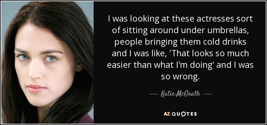 I was looking at these actresses sort of sitting around under umbrellas, people bringing them cold drinks and I was like, 'That looks so much easier than what I'm doing' and I was so wrong. - Katie McGrath