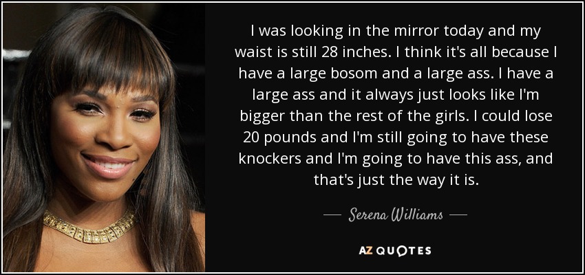 I was looking in the mirror today and my waist is still 28 inches. I think it's all because I have a large bosom and a large ass. I have a large ass and it always just looks like I'm bigger than the rest of the girls. I could lose 20 pounds and I'm still going to have these knockers and I'm going to have this ass, and that's just the way it is. - Serena Williams