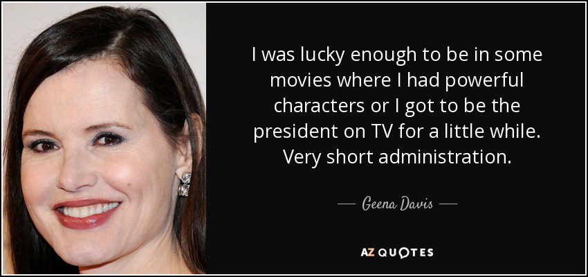 I was lucky enough to be in some movies where I had powerful characters or I got to be the president on TV for a little while. Very short administration. - Geena Davis