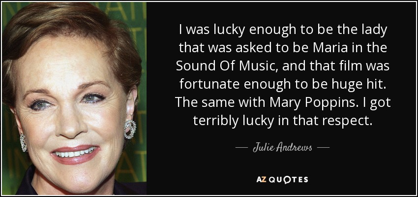 I was lucky enough to be the lady that was asked to be Maria in the Sound Of Music, and that film was fortunate enough to be huge hit. The same with Mary Poppins. I got terribly lucky in that respect. - Julie Andrews