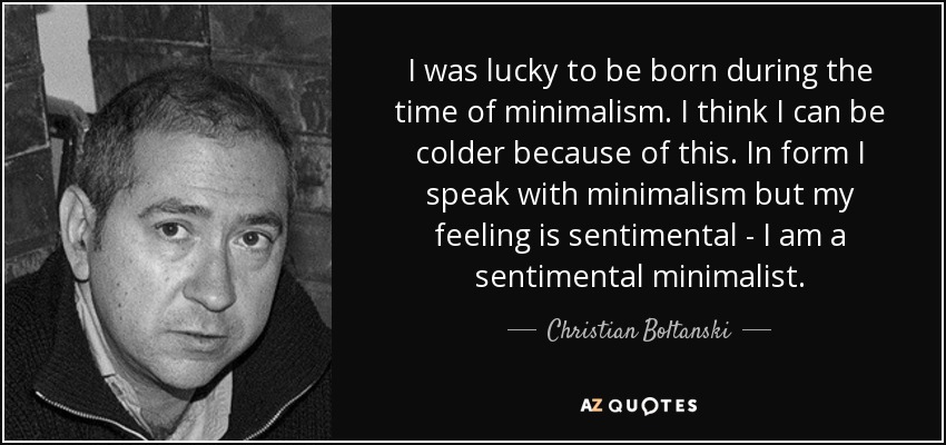 I was lucky to be born during the time of minimalism. I think I can be colder because of this. In form I speak with minimalism but my feeling is sentimental - I am a sentimental minimalist. - Christian Boltanski