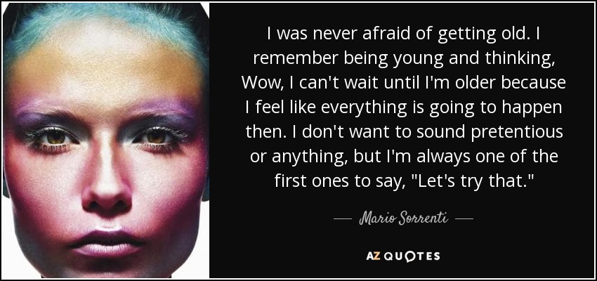 I was never afraid of getting old. I remember being young and thinking, Wow, I can't wait until I'm older because I feel like everything is going to happen then. I don't want to sound pretentious or anything, but I'm always one of the first ones to say, 