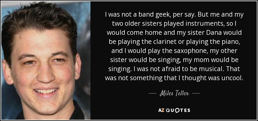 I was not a band geek, per say. But me and my two older sisters played instruments, so I would come home and my sister Dana would be playing the clarinet or playing the piano, and I would play the saxophone, my other sister would be singing, my mom would be singing. I was not afraid to be musical. That was not something that I thought was uncool. - Miles Teller