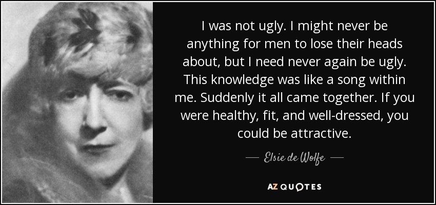 I was not ugly. I might never be anything for men to lose their heads about, but I need never again be ugly. This knowledge was like a song within me. Suddenly it all came together. If you were healthy, fit, and well-dressed, you could be attractive. - Elsie de Wolfe