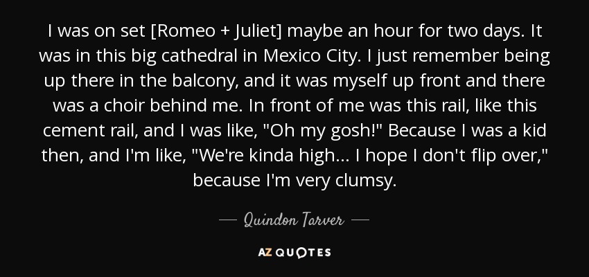 Estuve en el set [Romeo + Julieta] quizá una hora durante dos días. Fue en una gran catedral de Ciudad de México. Recuerdo que estaba en el balcón, yo estaba delante y había un coro detrás de mí. Delante de mí estaba esta barandilla, como esta barandilla de cemento, y yo estaba como, 