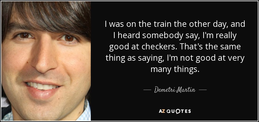 I was on the train the other day, and I heard somebody say, I'm really good at checkers. That's the same thing as saying, I'm not good at very many things. - Demetri Martin