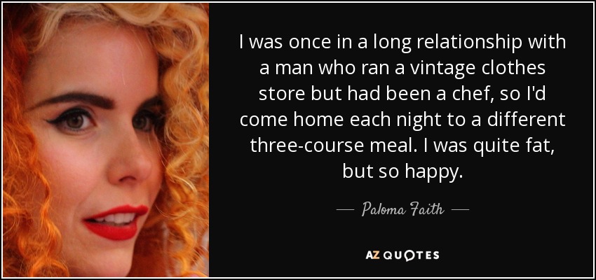 Una vez tuve una larga relación con un hombre que tenía una tienda de ropa vintage pero que había sido cocinero, así que cada noche llegaba a casa con una comida diferente de tres platos. Estaba bastante gorda, pero era muy feliz. - Paloma Faith