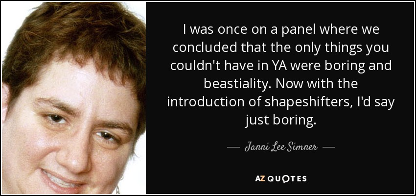 I was once on a panel where we concluded that the only things you couldn't have in YA were boring and beastiality. Now with the introduction of shapeshifters, I'd say just boring. - Janni Lee Simner