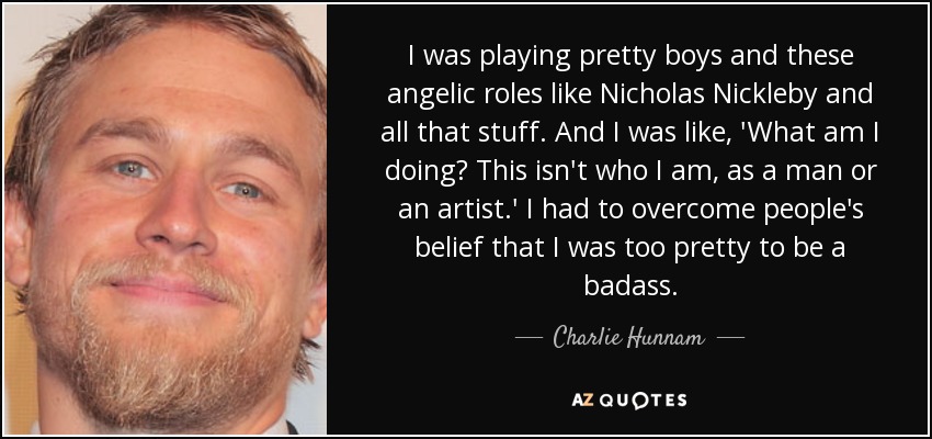 Interpretaba a chicos guapos y papeles angelicales como Nicholas Nickleby y todo eso. Y yo estaba como, '¿Qué estoy haciendo? Esto no es lo que soy, como hombre o como artista'. Tuve que superar la creencia de la gente de que era demasiado guapo para ser un malote". - Charlie Hunnam