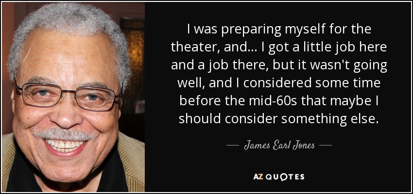 I was preparing myself for the theater, and... I got a little job here and a job there, but it wasn't going well, and I considered some time before the mid-60s that maybe I should consider something else. - James Earl Jones