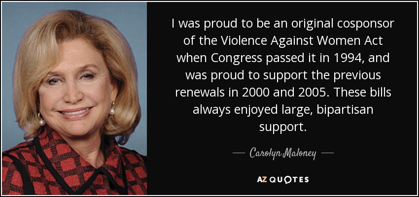 Me enorgullezco de haber sido uno de los copatrocinadores originales de la Ley sobre la Violencia contra las Mujeres cuando el Congreso la aprobó en 1994, y me enorgullezco de haber apoyado las renovaciones anteriores en 2000 y 2005. Estos proyectos de ley siempre contaron con un amplio apoyo bipartidista. - Carolyn Maloney