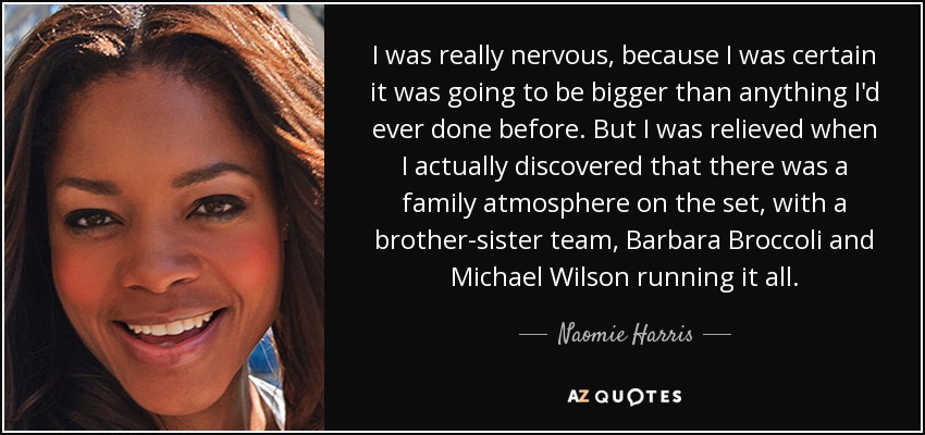 I was really nervous, because I was certain it was going to be bigger than anything I'd ever done before. But I was relieved when I actually discovered that there was a family atmosphere on the set, with a brother-sister team, Barbara Broccoli and Michael Wilson running it all. - Naomie Harris