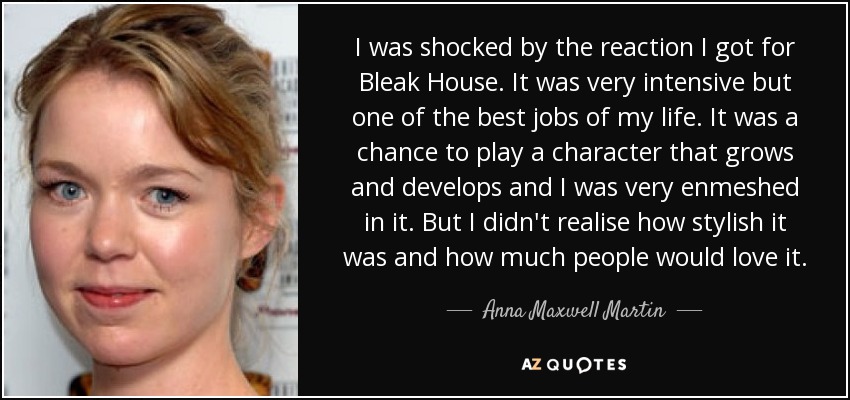 I was shocked by the reaction I got for Bleak House. It was very intensive but one of the best jobs of my life. It was a chance to play a character that grows and develops and I was very enmeshed in it. But I didn't realise how stylish it was and how much people would love it. - Anna Maxwell Martin
