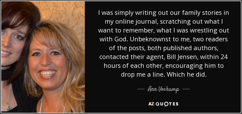 I was simply writing out our family stories in my online journal, scratching out what I want to remember, what I was wrestling out with God. Unbeknownst to me, two readers of the posts, both published authors, contacted their agent, Bill Jensen, within 24 hours of each other, encouraging him to drop me a line. Which he did. - Ann Voskamp