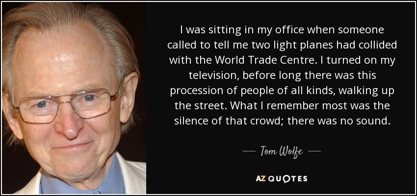 I was sitting in my office when someone called to tell me two light planes had collided with the World Trade Centre. I turned on my television, before long there was this procession of people of all kinds, walking up the street. What I remember most was the silence of that crowd; there was no sound. - Tom Wolfe