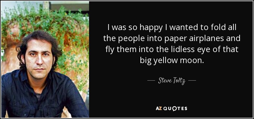 I was so happy I wanted to fold all the people into paper airplanes and fly them into the lidless eye of that big yellow moon. - Steve Toltz