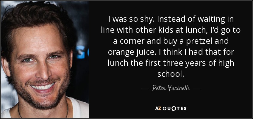 Yo era muy tímido. En lugar de esperar en la cola con otros niños a la hora de comer, me iba a una esquina y compraba un pretzel y un zumo de naranja. Creo que almorcé eso los tres primeros años de instituto. - Peter Facinelli