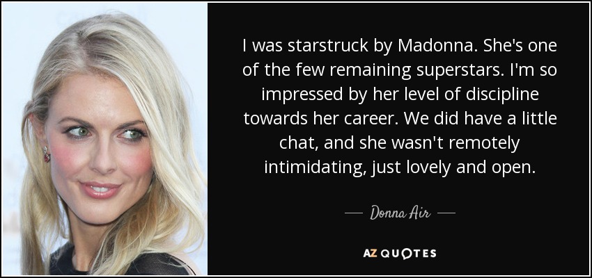 I was starstruck by Madonna. She's one of the few remaining superstars. I'm so impressed by her level of discipline towards her career. We did have a little chat, and she wasn't remotely intimidating, just lovely and open. - Donna Air