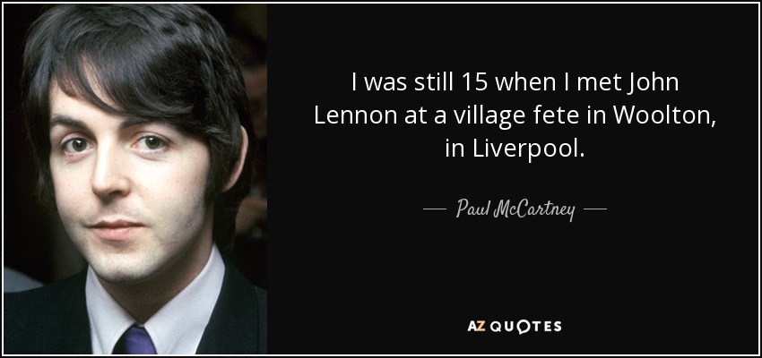 I was still 15 when I met John Lennon at a village fete in Woolton, in Liverpool. - Paul McCartney