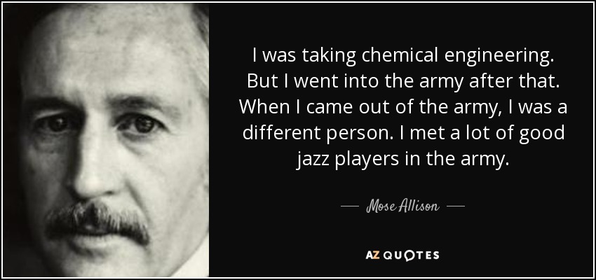 I was taking chemical engineering. But I went into the army after that. When I came out of the army, I was a different person. I met a lot of good jazz players in the army. - Mose Allison