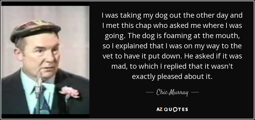 I was taking my dog out the other day and I met this chap who asked me where I was going. The dog is foaming at the mouth, so I explained that I was on my way to the vet to have it put down. He asked if it was mad, to which I replied that it wasn't exactly pleased about it. - Chic Murray