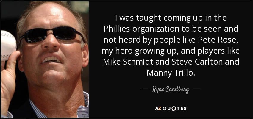 I was taught coming up in the Phillies organization to be seen and not heard by people like Pete Rose, my hero growing up, and players like Mike Schmidt and Steve Carlton and Manny Trillo. - Ryne Sandberg