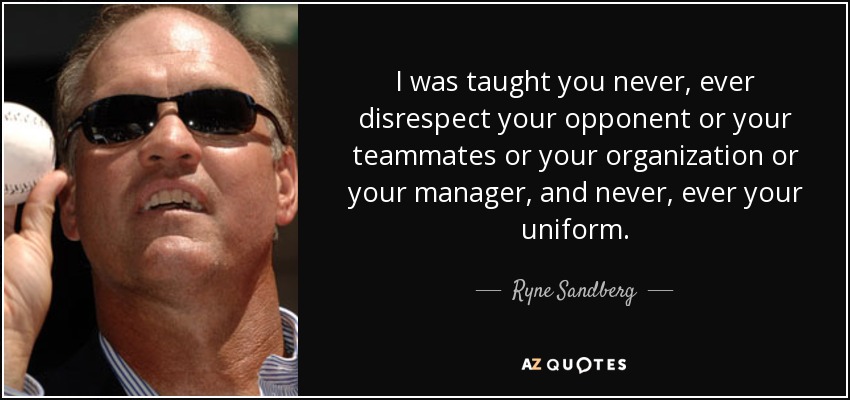 I was taught you never, ever disrespect your opponent or your teammates or your organization or your manager, and never, ever your uniform. - Ryne Sandberg