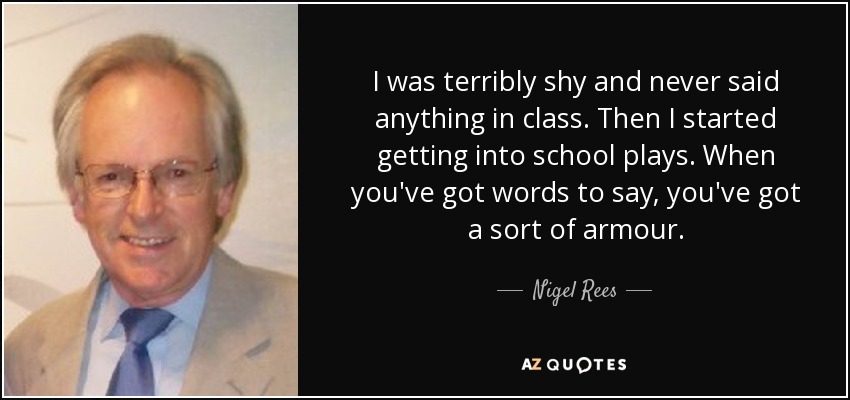 I was terribly shy and never said anything in class. Then I started getting into school plays. When you've got words to say, you've got a sort of armour. - Nigel Rees