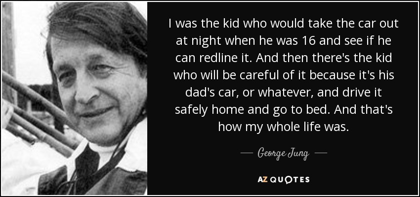 Yo era el chaval que sacaba el coche por la noche con 16 años para ver si podía ponerlo al límite de revoluciones. Y luego está el niño que lo cuidará porque es el coche de su padre, o lo que sea, y lo conducirá con cuidado hasta casa y se irá a la cama. Y así fue toda mi vida. - George Jung