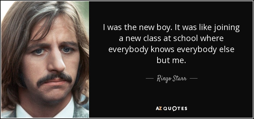 I was the new boy. It was like joining a new class at school where everybody knows everybody else but me. - Ringo Starr