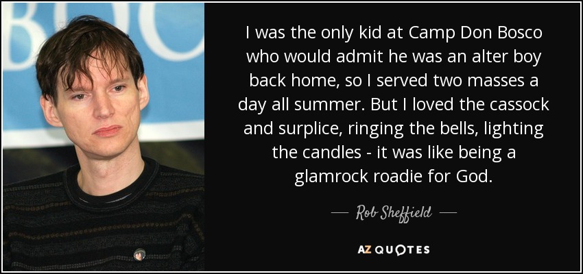 I was the only kid at Camp Don Bosco who would admit he was an alter boy back home, so I served two masses a day all summer. But I loved the cassock and surplice, ringing the bells, lighting the candles - it was like being a glamrock roadie for God. - Rob Sheffield