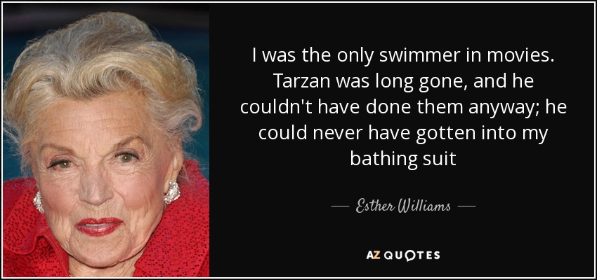 I was the only swimmer in movies. Tarzan was long gone, and he couldn't have done them anyway; he could never have gotten into my bathing suit - Esther Williams