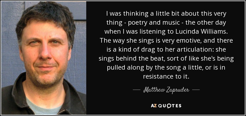 I was thinking a little bit about this very thing - poetry and music - the other day when I was listening to Lucinda Williams. The way she sings is very emotive, and there is a kind of drag to her articulation: she sings behind the beat, sort of like she's being pulled along by the song a little, or is in resistance to it. - Matthew Zapruder