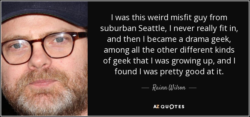 I was this weird misfit guy from suburban Seattle, I never really fit in, and then I became a drama geek, among all the other different kinds of geek that I was growing up, and I found I was pretty good at it. - Rainn Wilson