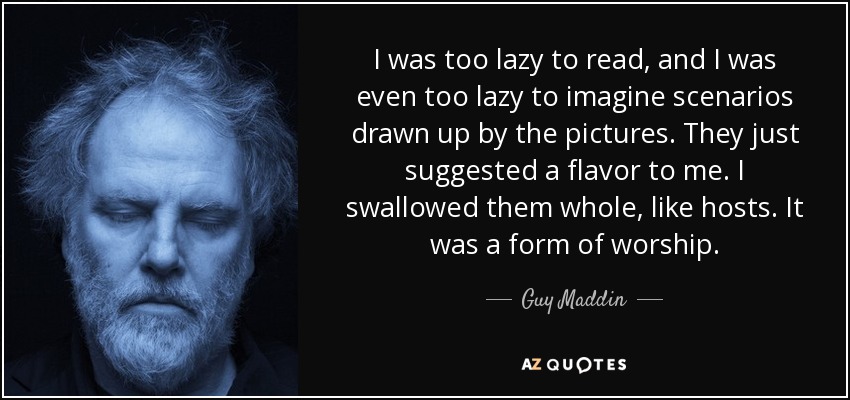 Me daba pereza leer, e incluso me daba pereza imaginar escenarios dibujados por las imágenes. Sólo me sugerían un sabor. Me las tragaba enteras, como hostias. Era una forma de adoración. - Guy Maddin