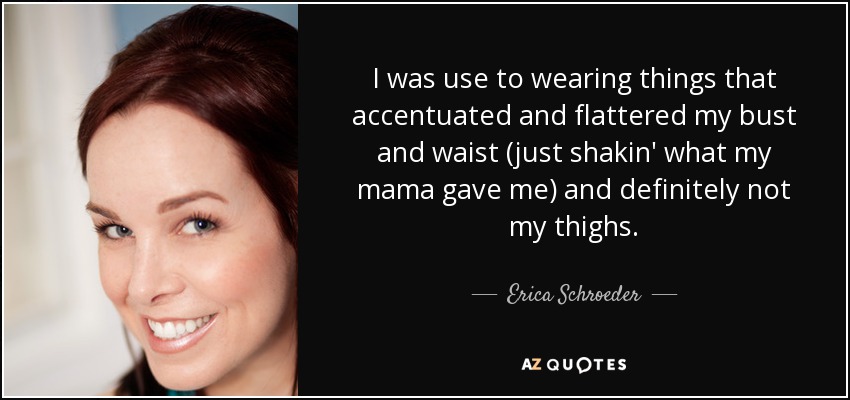 I was use to wearing things that accentuated and flattered my bust and waist (just shakin' what my mama gave me) and definitely not my thighs. - Erica Schroeder