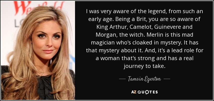 I was very aware of the legend, from such an early age. Being a Brit, you are so aware of King Arthur, Camelot, Guinevere and Morgan, the witch. Merlin is this mad magician who's cloaked in mystery. It has that mystery about it. And, it's a lead role for a woman that's strong and has a real journey to take. - Tamsin Egerton