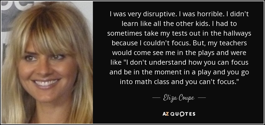 I was very disruptive. I was horrible. I didn't learn like all the other kids. I had to sometimes take my tests out in the hallways because I couldn't focus. But, my teachers would come see me in the plays and were like 