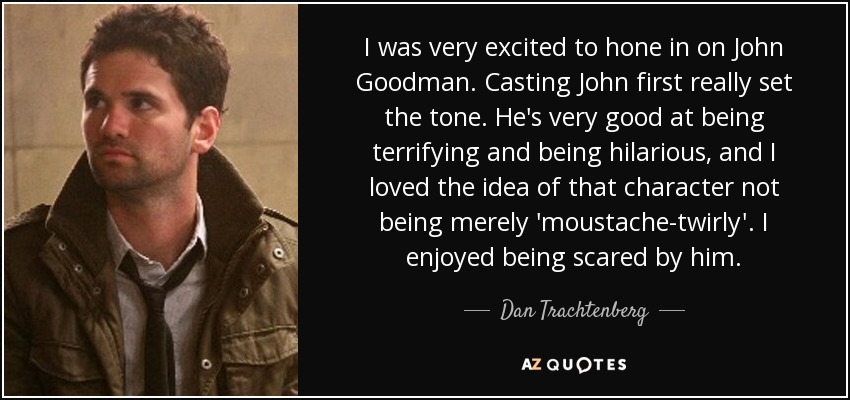 I was very excited to hone in on John Goodman. Casting John first really set the tone. He's very good at being terrifying and being hilarious, and I loved the idea of that character not being merely 'moustache-twirly'. I enjoyed being scared by him. - Dan Trachtenberg