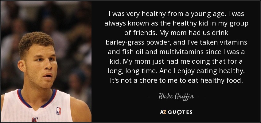 I was very healthy from a young age. I was always known as the healthy kid in my group of friends. My mom had us drink barley-grass powder, and I've taken vitamins and fish oil and multivitamins since I was a kid. My mom just had me doing that for a long, long time. And I enjoy eating healthy. It's not a chore to me to eat healthy food. - Blake Griffin