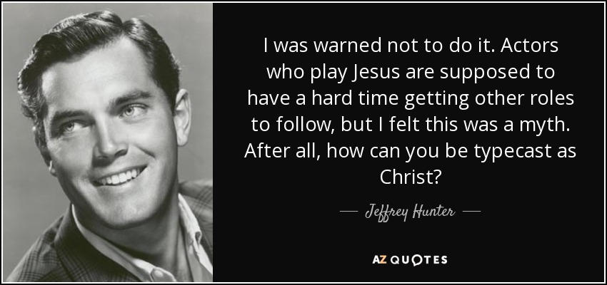 I was warned not to do it. Actors who play Jesus are supposed to have a hard time getting other roles to follow, but I felt this was a myth. After all, how can you be typecast as Christ? - Jeffrey Hunter