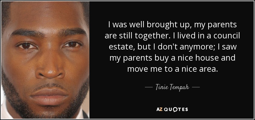 I was well brought up, my parents are still together. I lived in a council estate, but I don't anymore; I saw my parents buy a nice house and move me to a nice area. - Tinie Tempah