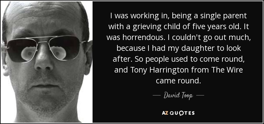 I was working in, being a single parent with a grieving child of five years old. It was horrendous. I couldn't go out much, because I had my daughter to look after. So people used to come round, and Tony Harrington from The Wire came round. - David Toop