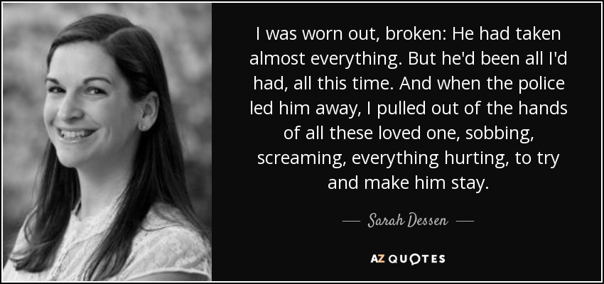 I was worn out, broken: He had taken almost everything. But he'd been all I'd had, all this time. And when the police led him away, I pulled out of the hands of all these loved one, sobbing, screaming, everything hurting, to try and make him stay. - Sarah Dessen