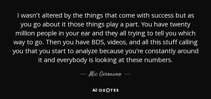 I wasn't altered by the things that come with success but as you go about it those things play a part. You have twenty million people in your ear and they all trying to tell you which way to go. Then you have BDS, videos, and all this stuff calling you that you start to analyze because you're constantly around it and everybody is looking at these numbers. - Mic Geronimo