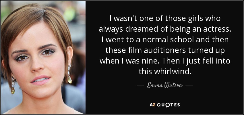 I wasn't one of those girls who always dreamed of being an actress. I went to a normal school and then these film auditioners turned up when I was nine. Then I just fell into this whirlwind. - Emma Watson